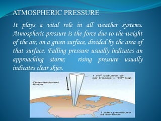 ATMOSPHERIC PRESSURE
It plays a vital role in all weather systems.
Atmospheric pressure is the force due to the weight
of the air, on a given surface, divided by the area of
that surface. Falling pressure usually indicates an
approaching storm; rising pressure usually
indicates clear skies.
 