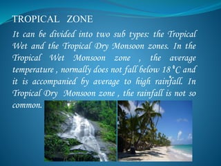 TROPICAL ZONE
It can be divided into two sub types: the Tropical
Wet and the Tropical Dry Monsoon zones. In the
Tropical Wet Monsoon zone , the average
temperature , normally does not fall below 18 C and
it is accompanied by average to high rainfall. In
Tropical Dry Monsoon zone , the rainfall is not so
common.
 