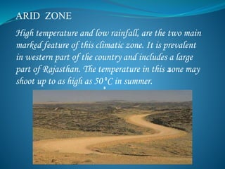 ARID ZONE
High temperature and low rainfall, are the two main
marked feature of this climatic zone. It is prevalent
in western part of the country and includes a large
part of Rajasthan. The temperature in this zone may
shoot up to as high as 50 C in summer.
 
