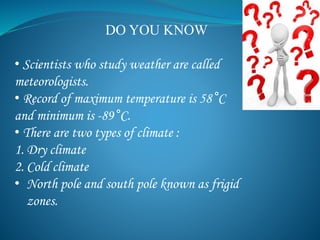 • Scientists who study weather are called
meteorologists.
• Record of maximum temperature is 58 C
and minimum is -89 C.
• There are two types of climate :
1. Dry climate
2. Cold climate
• North pole and south pole known as frigid
zones.
DO YOU KNOW
 
