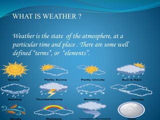 WHAT IS WEATHER ?
Weather is the state of the atmosphere, at a
particular time and place . There are some well
defined “terms”, or “elements”.
 