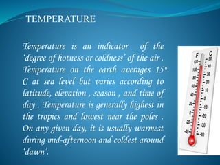 TEMPERATURE
Temperature is an indicator of the
‘degree of hotness or coldness’ of the air .
Temperature on the earth averages 15
C at sea level but varies according to
latitude, elevation , season , and time of
day . Temperature is generally highest in
the tropics and lowest near the poles .
On any given day, it is usually warmest
during mid-afternoon and coldest around
‘dawn’.
 