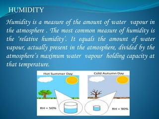 HUMIDITY
Humidity is a measure of the amount of water vapour in
the atmosphere . The most common measure of humidity is
the ‘relative humidity’. It equals the amount of water
vapour, actually present in the atmosphere, divided by the
atmosphere’s maximum water vapour holding capacity at
that temperature.
 