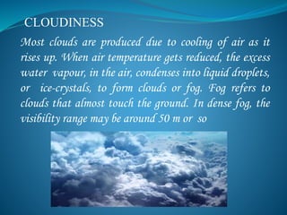 CLOUDINESS
Most clouds are produced due to cooling of air as it
rises up. When air temperature gets reduced, the excess
water vapour, in the air, condenses into liquid droplets,
or ice-crystals, to form clouds or fog. Fog refers to
clouds that almost touch the ground. In dense fog, the
visibility range may be around 50 m or so
 