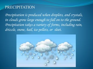 PRECIPITATION
Precipitation is produced when droplets, and crystals,
in clouds grow large enough to fall on to the ground.
Precipitation takes a variety of forms, including rain,
drizzle, snow, hail, ice pellets, or sleet.
 