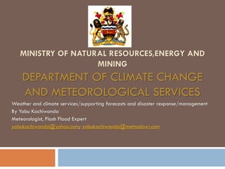 MINISTRY OF NATURAL RESOURCES,ENERGY AND
MINING
DEPARTMENT OF CLIMATE CHANGE
AND METEOROLOGICAL SERVICES
Weather and climate services/supporting forecasts and disaster response/management
By Yobu Kachiwanda
Meteorologist, Flash Flood Expert
yobukachiwanda@yahoo.com; yobukachiwanda@metmalawi.com
 