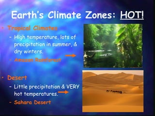 Earth’s Climate Zones:  HOT! Tropical Climates High temperature, lots of precipitation in summer, & dry winters. Amazon Rainforest  Desert Little precipitation & VERY hot temperatures. Sahara Desert  
