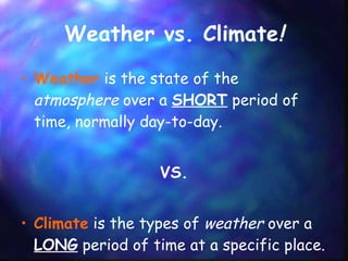 Weather vs. Climate ! Weather  is the state of the  atmosphere  over a  SHORT  period of time, normally day-to-day. VS. Climate  is the types of  weather  over a  LONG  period of time at a specific place. 