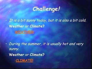 Challenge ! It is a bit sunny today, but it is also a bit cold.  Weather  or  Climate?  WEATHER! During the summer, it is usually hot and very sunny. Weather  or  Climate?    CLIMATE! 