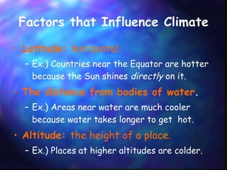 Factors that Influence Climate Latitude:  horizontal. Ex.) Countries near the Equator are hotter because the Sun shines  directly  on it.   The distance from bodies of water . Ex.) Areas near water are much cooler because water takes longer to get  hot. Altitude:  the height of a place. Ex.) Places at higher altitudes are colder. 
