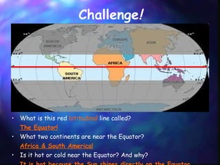 Challenge ! What is this red  latitudinal  line called?  The Equator! What two continents are near the Equator? Africa & South America! Is it hot or cold near the Equator? And why? It is hot because the Sun shines directly on the Equator. 