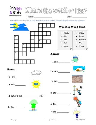  
 
Instructions: Fill in the puzzle by using the pictures as clues. Find the correct spellings of words in the word bank. 
   Name:  _________________                                Class: ______________
 
 
 
Down
1. It’s __________.
2. It’s ________.
3. What’s the ____________ like?
5. It’s _______.
 
 
 
  1
2
3
4
5
6
7
Across
1. It’s _________.
2. It’s _________.
4. It’s ________.
5. It’s __________.
6. It’s _________.
7. It’s _________.
• Cloudy
• Cold
• Dry
• Hot
• Rainy
• Snowy
• Sunny
• Weather
• Wet
• Windy
Weather Word Bank
 
Copyright www.english-4kids.com ESL KIDS LAB
 