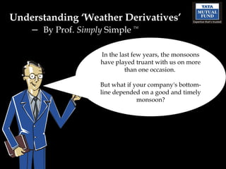 Understanding ‘Weather Derivatives’
   – By Prof. Simply Simple  TM




                  In the last few years, the monsoons
                  have played truant with us on more
                           than one occasion.

                  But what if your company's bottom-
                  line depended on a good and timely
                               monsoon?
 