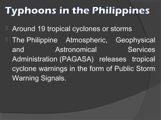 

Around 19 tropical cyclones or storms



The Philippine Atmospheric, Geophysical
and
Astronomical
Services
Administration (PAGASA) releases tropical
cyclone warnings in the form of Public Storm
Warning Signals.

 