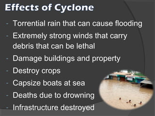 -

Torrential rain that can cause flooding

-

Extremely strong winds that carry
debris that can be lethal

-

Damage buildings and property

-

Destroy crops

-

Capsize boats at sea

-

Deaths due to drowning

-

Infrastructure destroyed

 