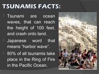 

Tsunami are ocean
waves, that can reach
the height of 100 feet,
and crash onto land.



Japanese word that
means “harbor wave”.



80% of all tsunamis take
place in the Ring of Fire
in the Pacific Ocean.

 