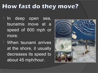 

In deep open sea,
tsunamis move at a
speed of 600 mph or
more.



When tsunami arrives
at the shore, it usually
decreases its speed to
about 45 mph/hour.

 