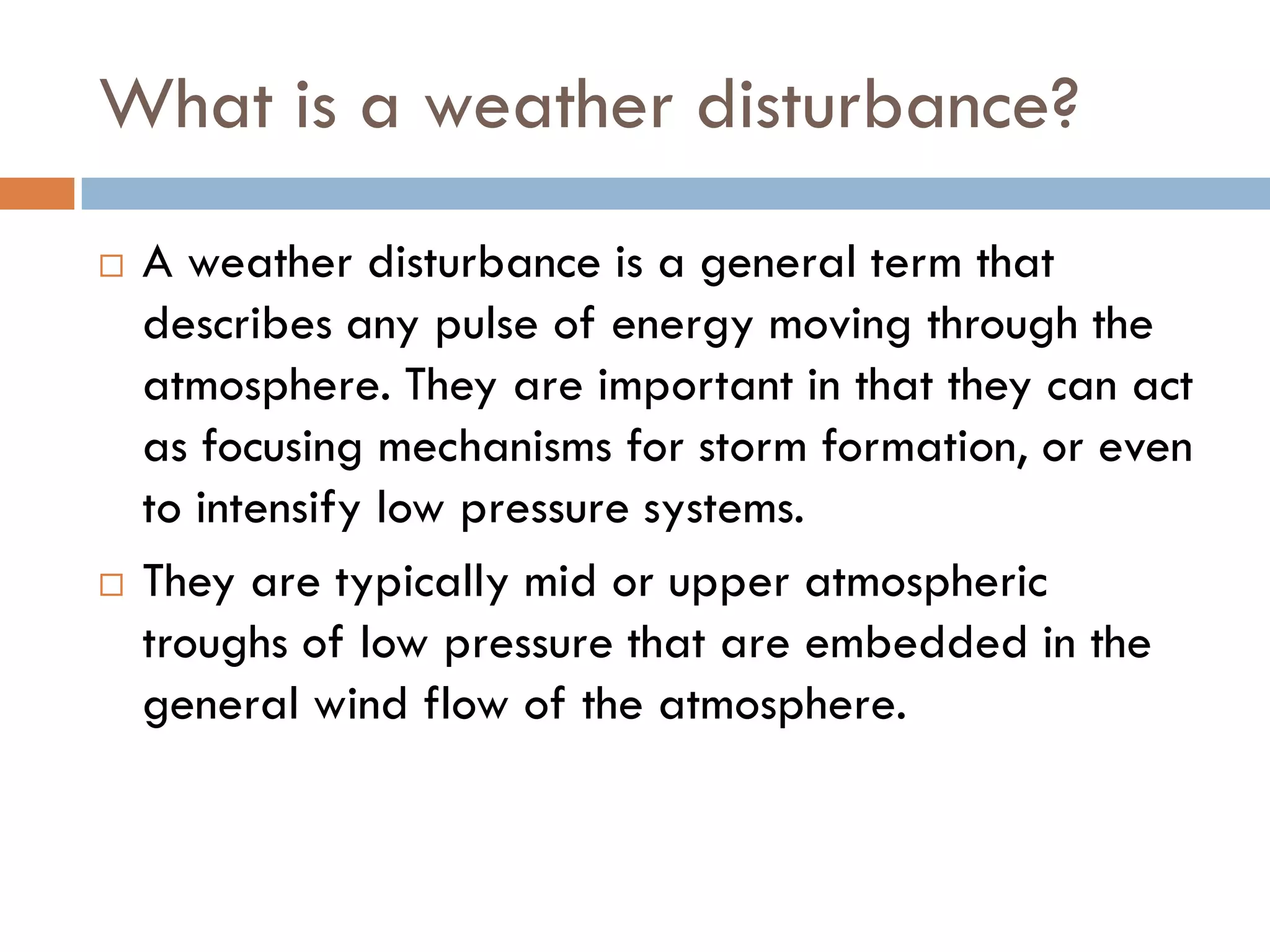 What is a weather disturbance?
   A weather disturbance is a general term that
    describes any pulse of energy moving through the
    atmosphere. They are important in that they can act
    as focusing mechanisms for storm formation, or even
    to intensify low pressure systems.
   They are typically mid or upper atmospheric
    troughs of low pressure that are embedded in the
    general wind flow of the atmosphere.
 