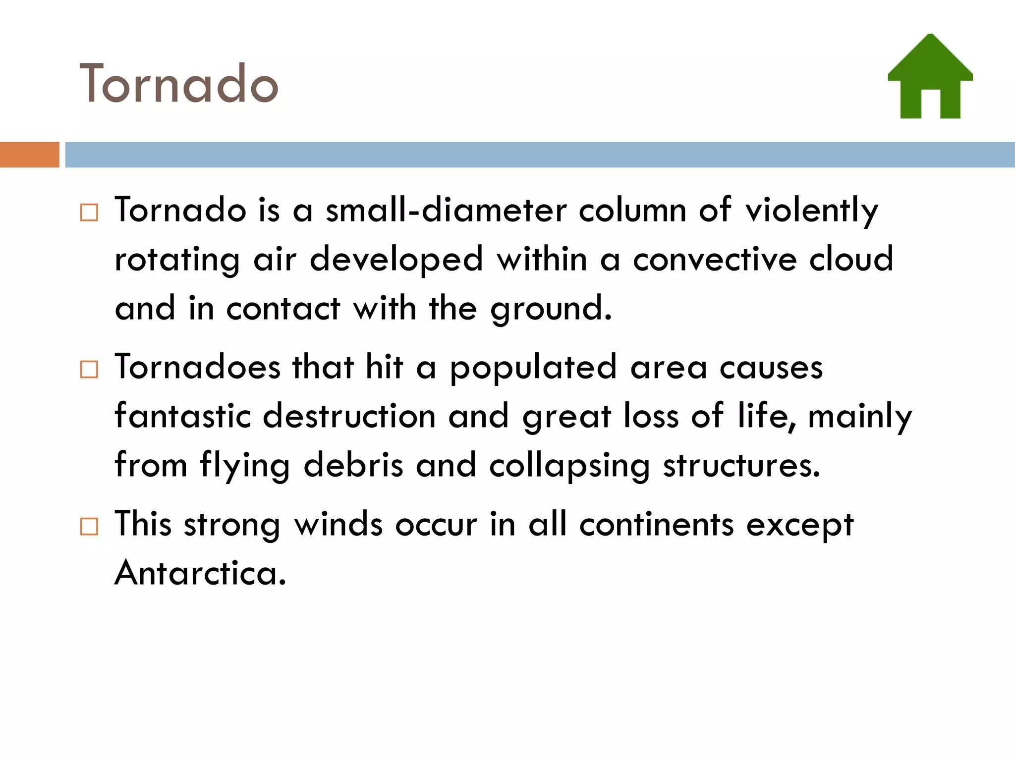 Tornado
   Tornado is a small-diameter column of violently
    rotating air developed within a convective cloud
    and in contact with the ground.
   Tornadoes that hit a populated area causes
    fantastic destruction and great loss of life, mainly
    from flying debris and collapsing structures.
   This strong winds occur in all continents except
    Antarctica.
 
