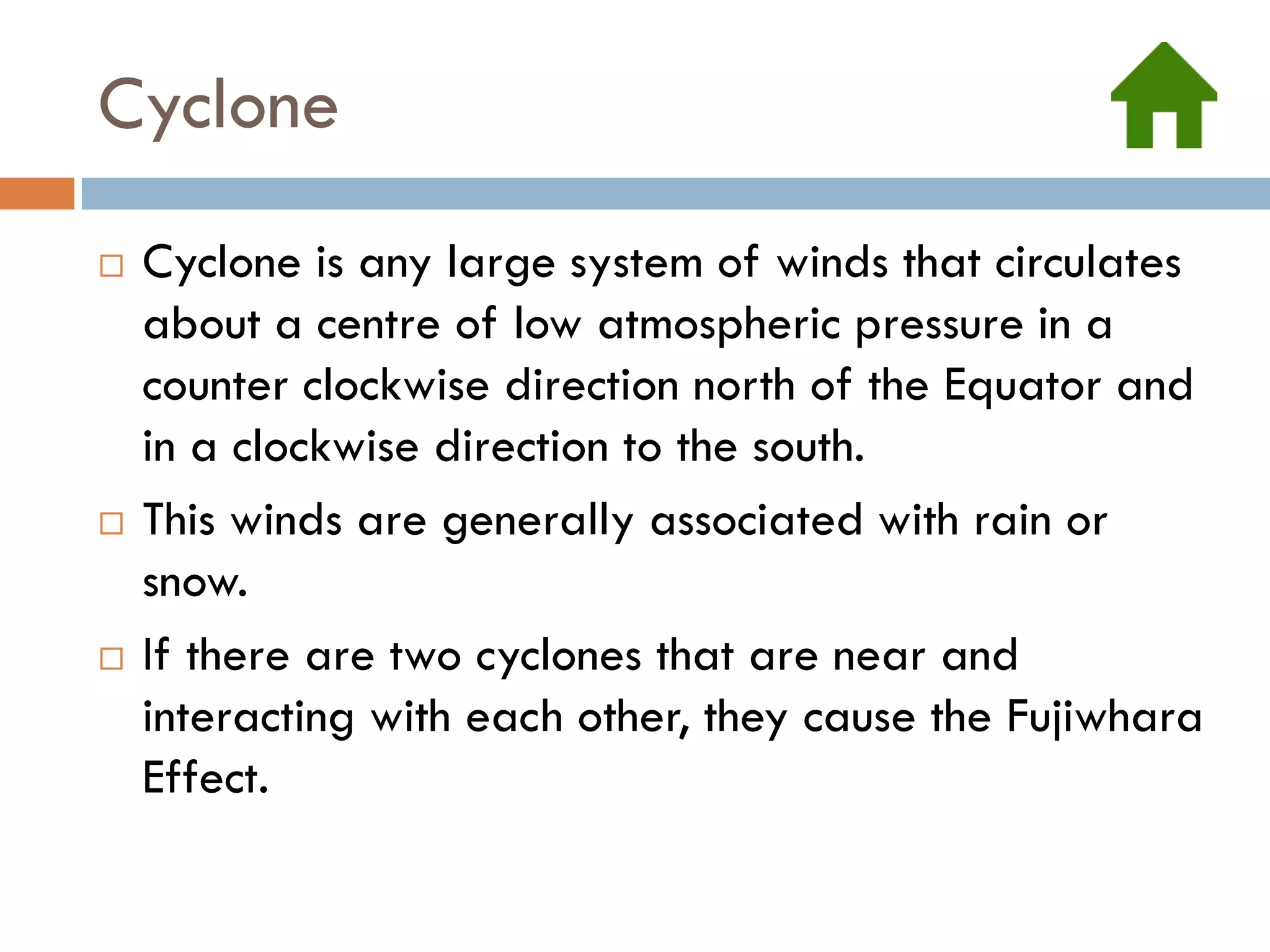 Cyclone
   Cyclone is any large system of winds that circulates
    about a centre of low atmospheric pressure in a
    counter clockwise direction north of the Equator and
    in a clockwise direction to the south.
   This winds are generally associated with rain or
    snow.
   If there are two cyclones that are near and
    interacting with each other, they cause the Fujiwhara
    Effect.
 