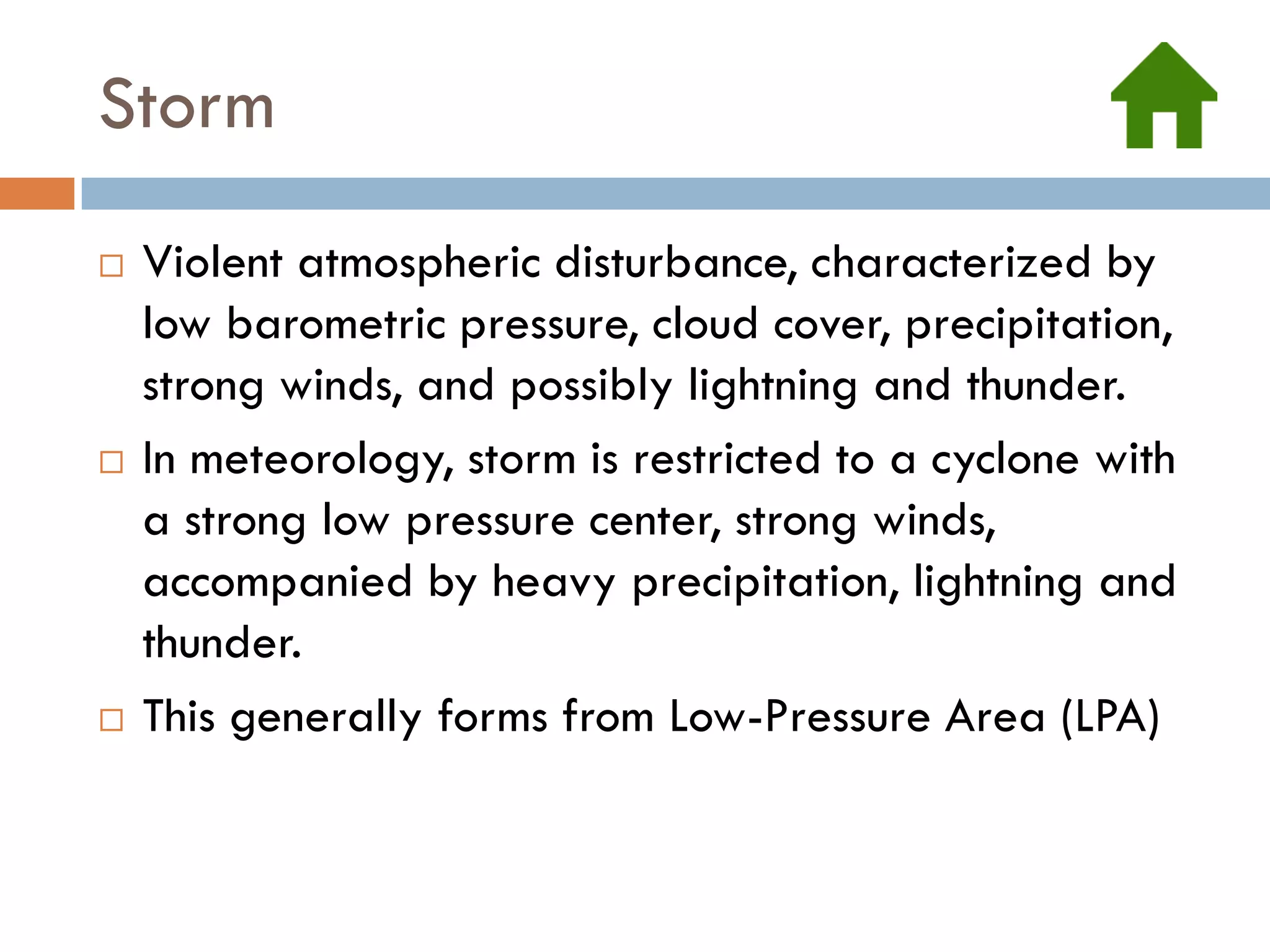 Storm
   Violent atmospheric disturbance, characterized by
    low barometric pressure, cloud cover, precipitation,
    strong winds, and possibly lightning and thunder.
   In meteorology, storm is restricted to a cyclone with
    a strong low pressure center, strong winds,
    accompanied by heavy precipitation, lightning and
    thunder.
   This generally forms from Low-Pressure Area (LPA)
 