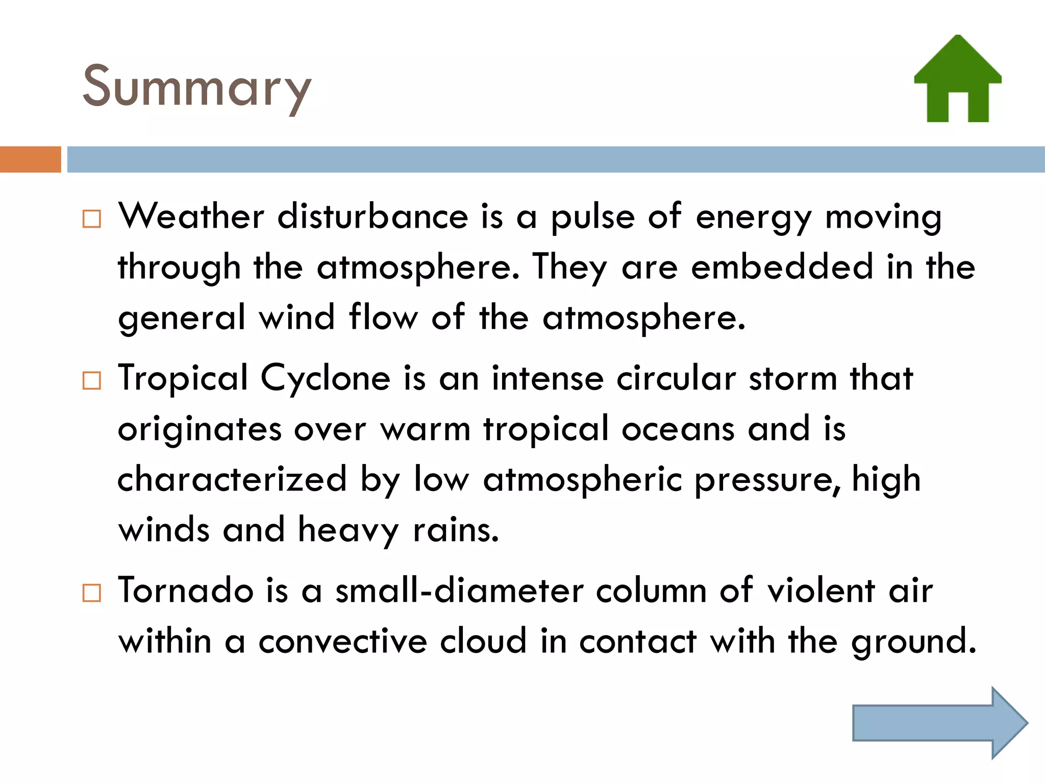 Summary
   Weather disturbance is a pulse of energy moving
    through the atmosphere. They are embedded in the
    general wind flow of the atmosphere.
   Tropical Cyclone is an intense circular storm that
    originates over warm tropical oceans and is
    characterized by low atmospheric pressure, high
    winds and heavy rains.
   Tornado is a small-diameter column of violent air
    within a convective cloud in contact with the ground.
 