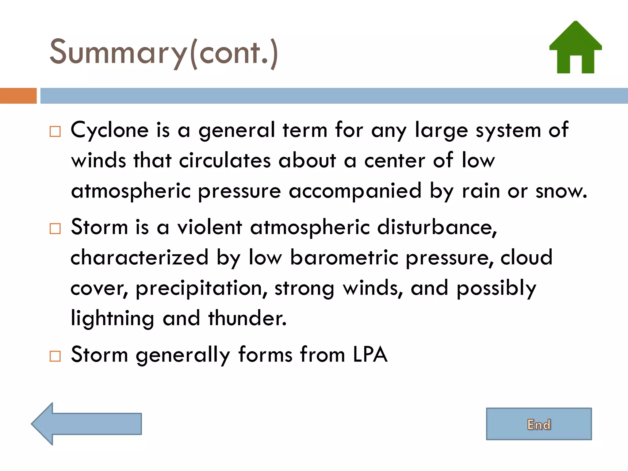 Summary(cont.)
   Cyclone is a general term for any large system of
    winds that circulates about a center of low
    atmospheric pressure accompanied by rain or snow.
   Storm is a violent atmospheric disturbance,
    characterized by low barometric pressure, cloud
    cover, precipitation, strong winds, and possibly
    lightning and thunder.
   Storm generally forms from LPA
 