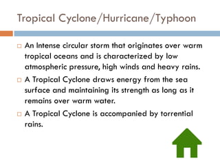 Tropical Cyclone/Hurricane/Typhoon

   An Intense circular storm that originates over warm
    tropical oceans and is characterized by low
    atmospheric pressure, high winds and heavy rains.
   A Tropical Cyclone draws energy from the sea
    surface and maintaining its strength as long as it
    remains over warm water.
   A Tropical Cyclone is accompanied by torrential
    rains.
 