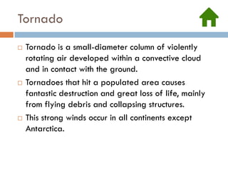 Tornado
   Tornado is a small-diameter column of violently
    rotating air developed within a convective cloud
    and in contact with the ground.
   Tornadoes that hit a populated area causes
    fantastic destruction and great loss of life, mainly
    from flying debris and collapsing structures.
   This strong winds occur in all continents except
    Antarctica.
 