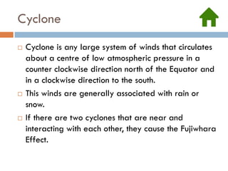 Cyclone
   Cyclone is any large system of winds that circulates
    about a centre of low atmospheric pressure in a
    counter clockwise direction north of the Equator and
    in a clockwise direction to the south.
   This winds are generally associated with rain or
    snow.
   If there are two cyclones that are near and
    interacting with each other, they cause the Fujiwhara
    Effect.
 