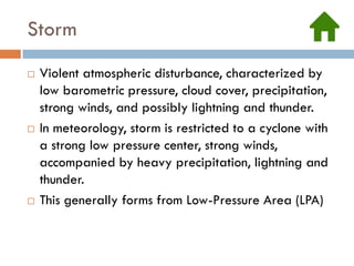 Storm
   Violent atmospheric disturbance, characterized by
    low barometric pressure, cloud cover, precipitation,
    strong winds, and possibly lightning and thunder.
   In meteorology, storm is restricted to a cyclone with
    a strong low pressure center, strong winds,
    accompanied by heavy precipitation, lightning and
    thunder.
   This generally forms from Low-Pressure Area (LPA)
 
