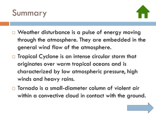 Summary
   Weather disturbance is a pulse of energy moving
    through the atmosphere. They are embedded in the
    general wind flow of the atmosphere.
   Tropical Cyclone is an intense circular storm that
    originates over warm tropical oceans and is
    characterized by low atmospheric pressure, high
    winds and heavy rains.
   Tornado is a small-diameter column of violent air
    within a convective cloud in contact with the ground.
 