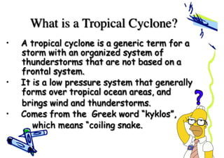 What is a Tropical Cyclone?
• A tropical cyclone is a generic term for a
storm with an organized system of
thunderstorms that are not based on a
frontal system.
• It is a low pressure system that generally
forms over tropical ocean areas, and
brings wind and thunderstorms.
• Comes from the Greek word “kyklos”,
which means “coiling snake.
 