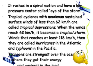 • It rushes in a spiral motion and have a low
pressure center called “eye of the storm”.
• Tropical cyclones with maximum sustained
surface winds of less than 62 km/h are
called tropical depressions. When the winds
reach 62 km/h, it becomes a tropical storm.
Winds that reaches at least 118 km/h, then
they are called hurricanes in the Atlantic
and typhoons in the Pacific.
• Typhoons are strongest over the ocean
where they get their energy
 