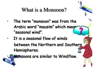 What is a Monsoon?
• The term “monsoon” was from the
Arabic word “mausim” which means
“seasonal wind”.
• It is a seasonal flow of winds
between the Northern and Southern
Hemispheres.
• Monsoons are similar to Windflow.
 
