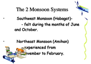 The 2 Monsoon Systems
• Southwest Monsoon (Habagat)-
- felt during the months of June
and October.
• Northeast Monsoon (Amihan)
- experienced from
November to February.
 