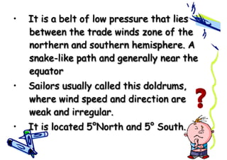 • It is a belt of low pressure that lies
between the trade winds zone of the
northern and southern hemisphere. A
snake-like path and generally near the
equator
• Sailors usually called this doldrums,
where wind speed and direction are
weak and irregular.
• It is located 5°North and 5° South.
 