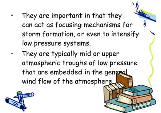 • They are important in that they
can act as focusing mechanisms for
storm formation, or even to intensify
low pressure systems.
• They are typically mid or upper
atmospheric troughs of low pressure
that are embedded in the general
wind flow of the atmosphere.
 