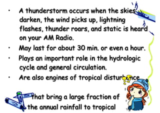 • A thunderstorm occurs when the skies
darken, the wind picks up, lightning
flashes, thunder roars, and static is heard
on your AM Radio.
• May last for about 30 min. or even a hour.
• Plays an important role in the hydrologic
cycle and general circulation.
• Are also engines of tropical disturbance
that bring a large fraction of
the annual rainfall to tropical
 