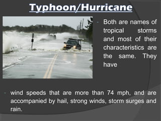 - Both are names of
tropical storms
and most of their
characteristics are
the same. They
have
- wind speeds that are more than 74 mph, and are
accompanied by hail, strong winds, storm surges and
rain. 
 