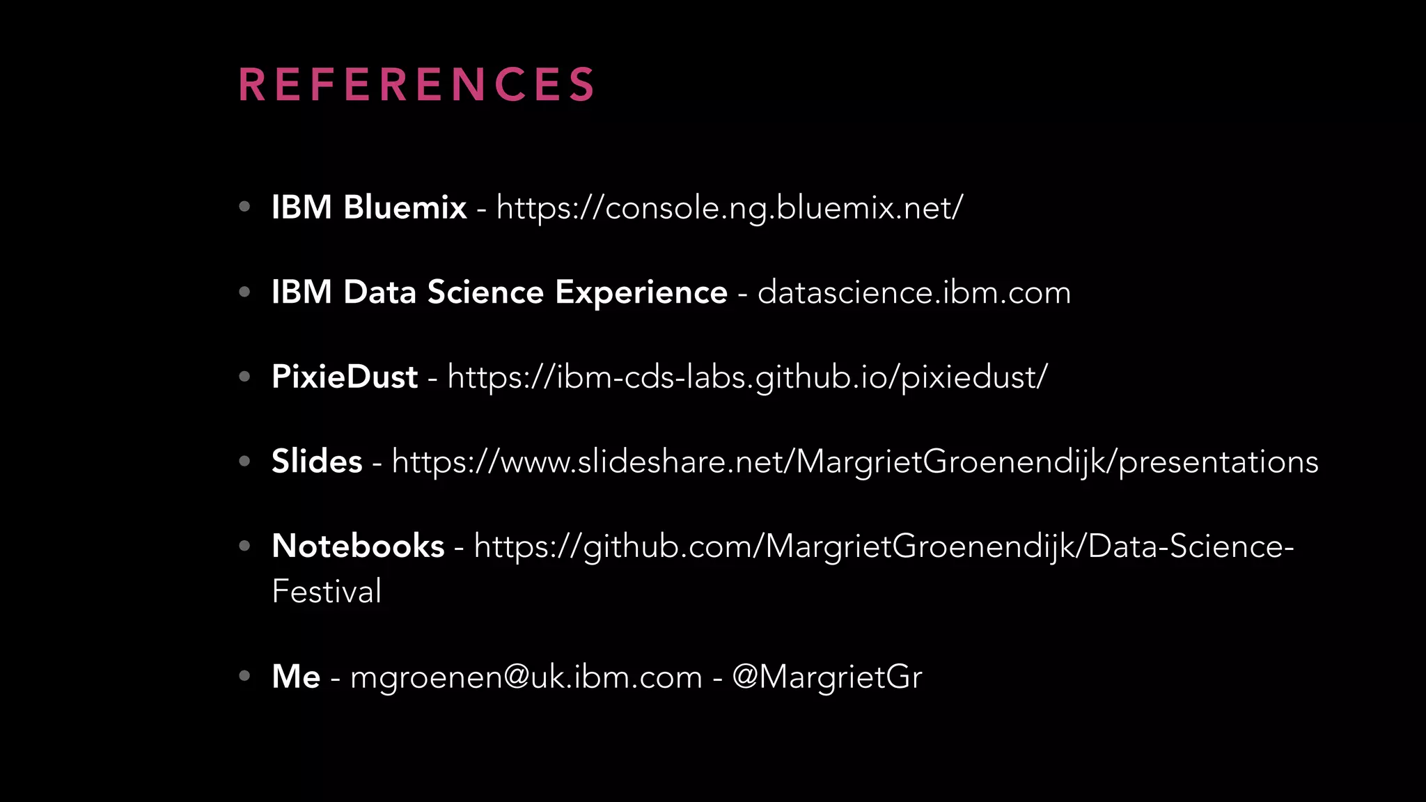 R E F E R E N C E S
• IBM Bluemix - https://console.ng.bluemix.net/
• IBM Data Science Experience - datascience.ibm.com
• PixieDust - https://ibm-cds-labs.github.io/pixiedust/
• Slides - https://www.slideshare.net/MargrietGroenendijk/presentations
• Notebooks - https://github.com/MargrietGroenendijk/Data-Science-
Festival
• Me - mgroenen@uk.ibm.com - @MargrietGr
 
