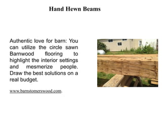 Hand Hewn Beams
Authentic love for barn: You
can utilize the circle sawn
Barnwood flooring to
highlight the interior settings
and mesmerize people.
Draw the best solutions on a
real budget.
www.barnstomerswood.com.
 