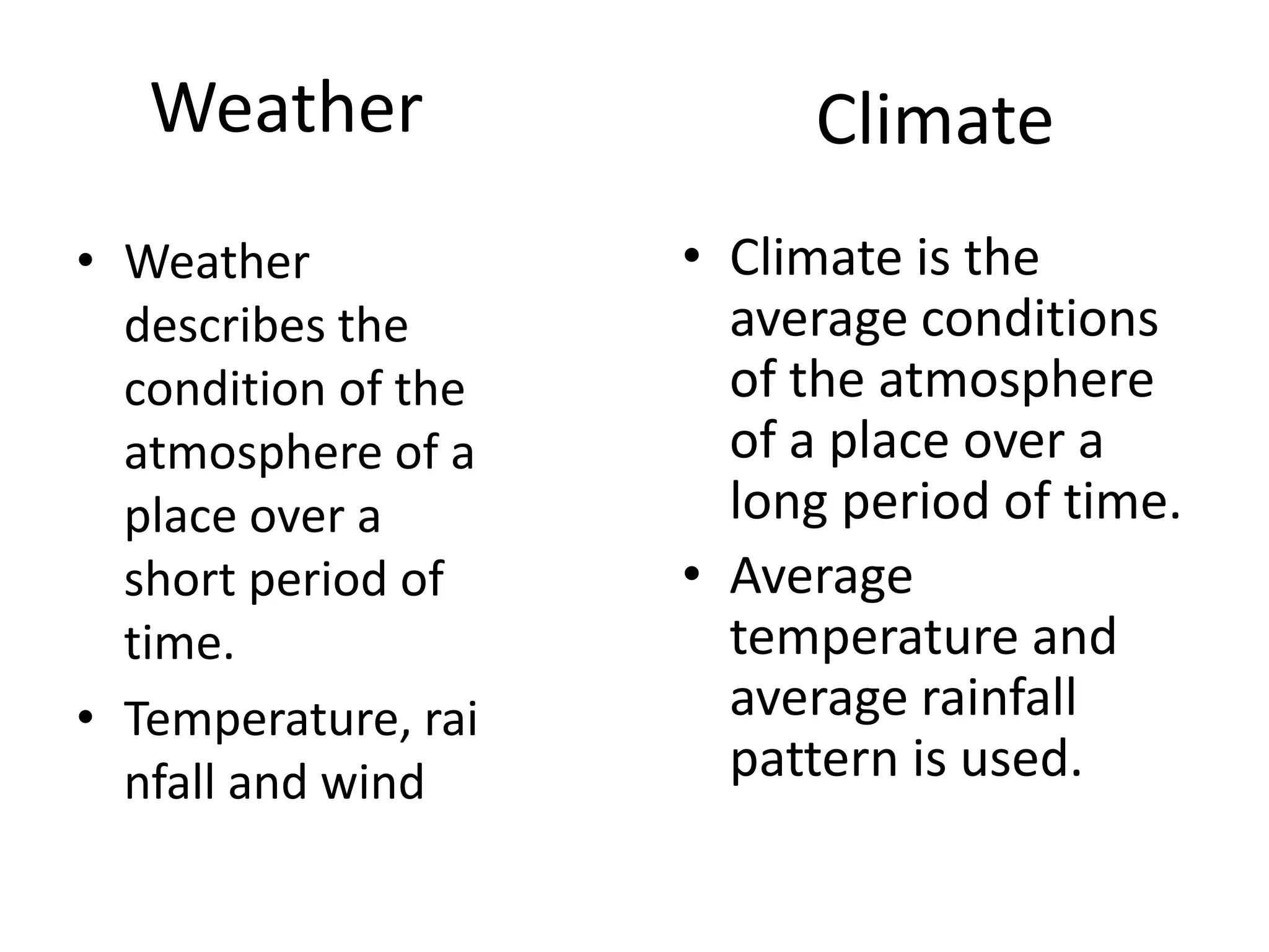 Weather
• Weather
describes the
condition of the
atmosphere of a
place over a
short period of
time.
• Temperature, rai
nfall and wind
Climate
• Climate is the
average conditions
of the atmosphere
of a place over a
long period of time.
• Average
temperature and
average rainfall
pattern is used.
 