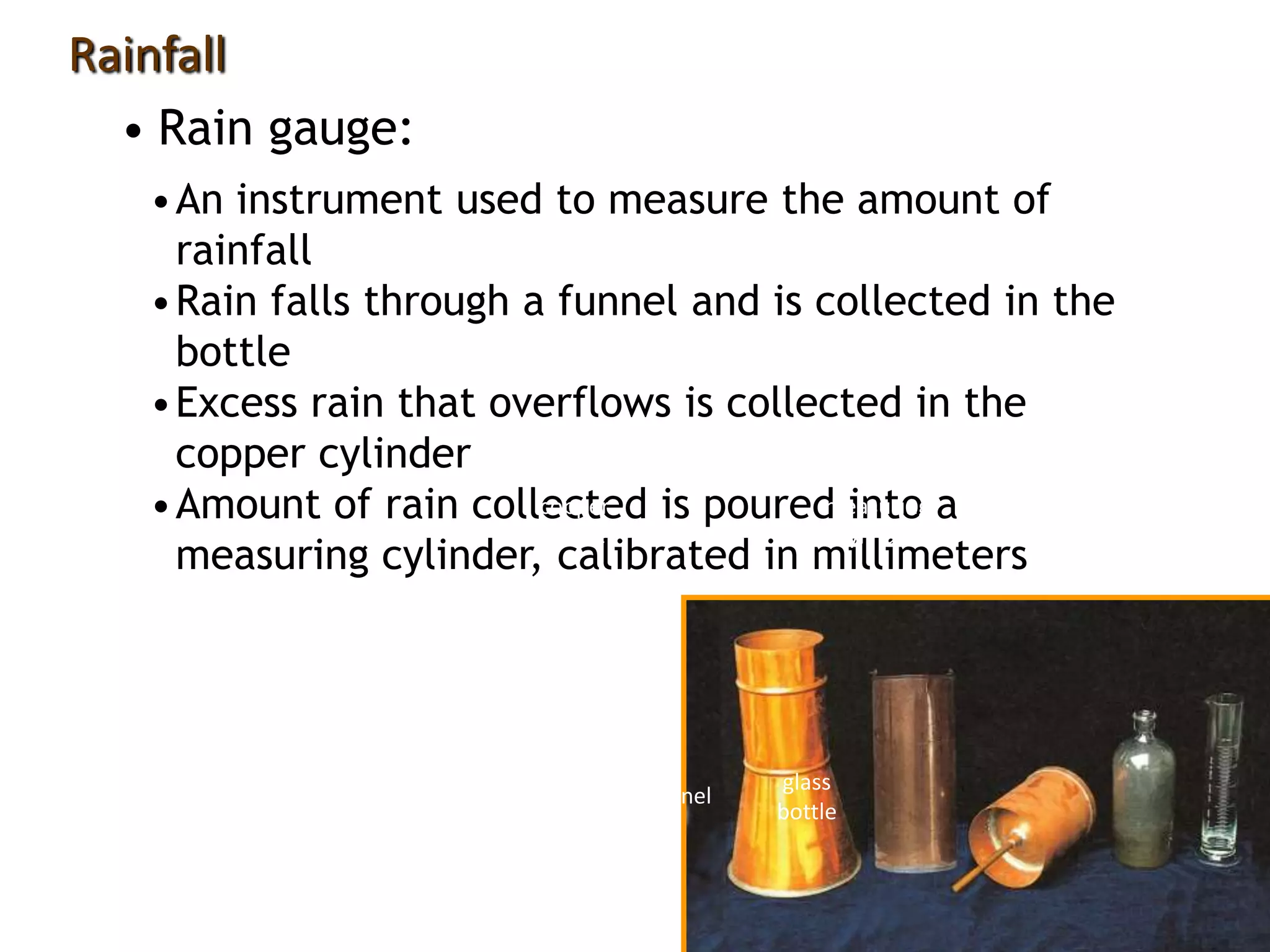 •An instrument used to measure the amount of
rainfall
•Rain falls through a funnel and is collected in the
bottle
•Excess rain that overflows is collected in the
copper cylinder
•Amount of rain collected is poured into a
measuring cylinder, calibrated in millimeters
• Rain gauge:
Rainfall
outer cylinder funnel
glass
bottle
measuring
cylinder
copper
cylinder
 