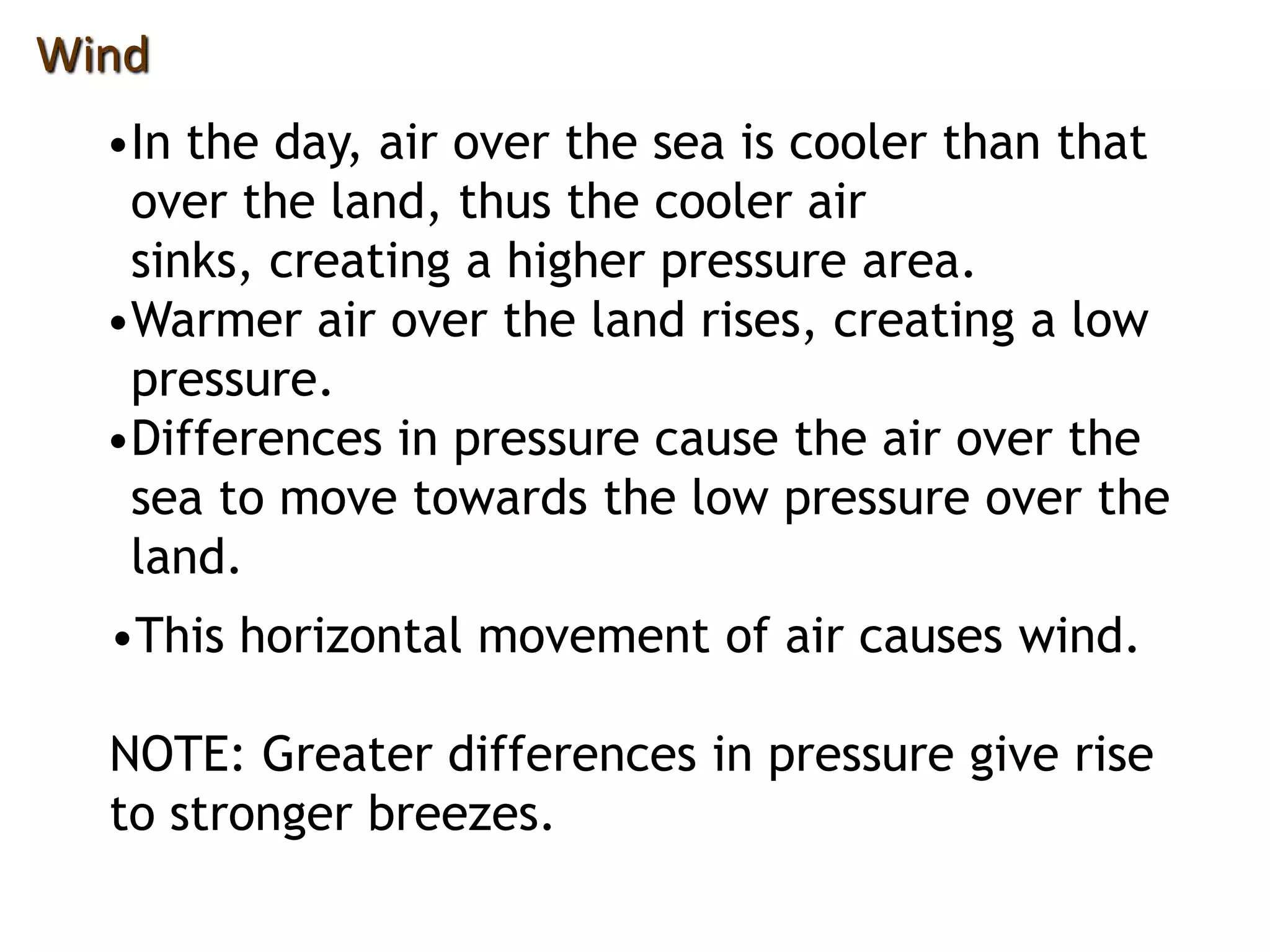 Wind
•In the day, air over the sea is cooler than that
over the land, thus the cooler air
sinks, creating a higher pressure area.
•Warmer air over the land rises, creating a low
pressure.
•Differences in pressure cause the air over the
sea to move towards the low pressure over the
land.
•This horizontal movement of air causes wind.
NOTE: Greater differences in pressure give rise
to stronger breezes.
 