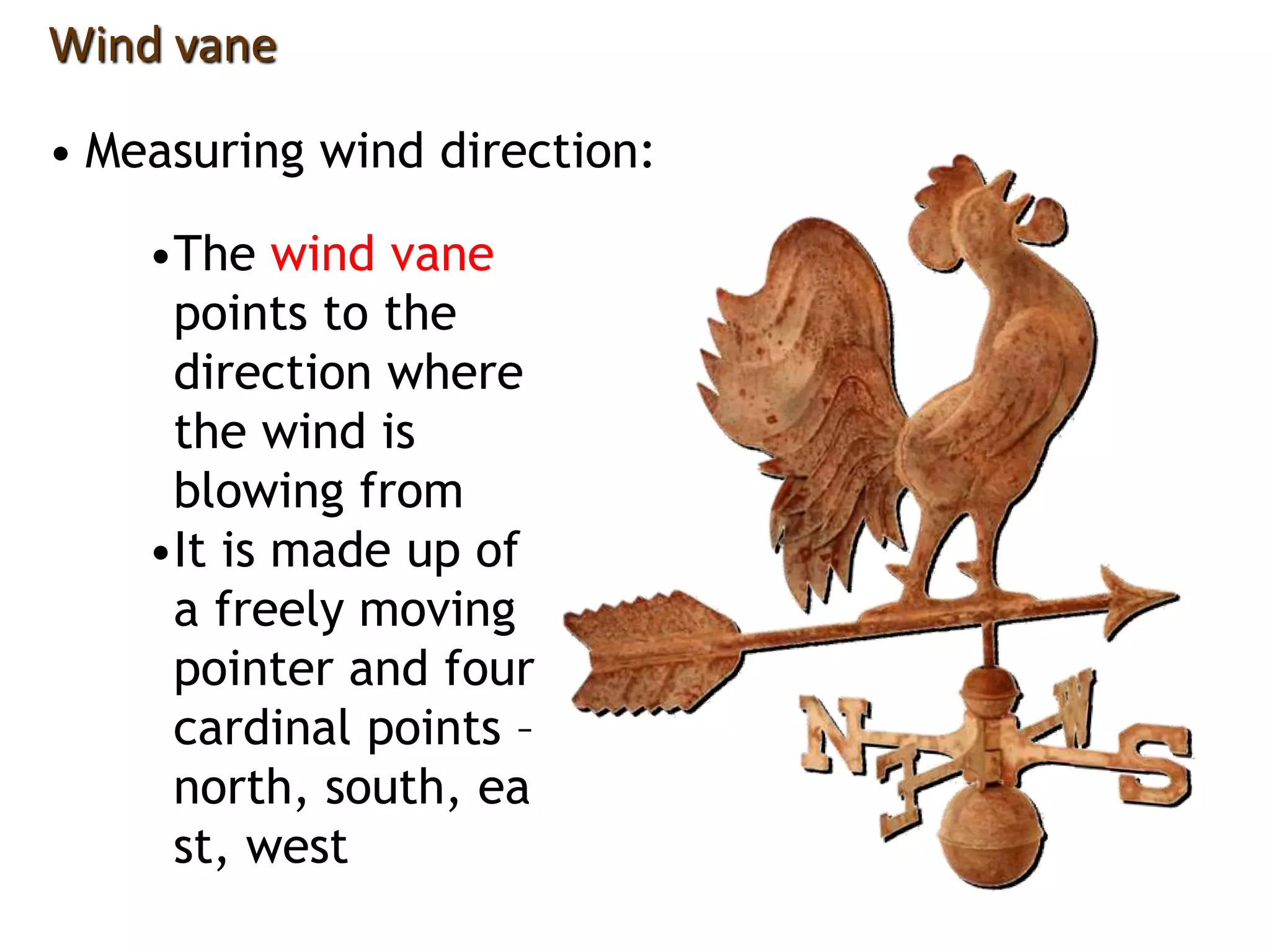 •The wind vane
points to the
direction where
the wind is
blowing from
•It is made up of
a freely moving
pointer and four
cardinal points –
north, south, ea
st, west
• Measuring wind direction:
Wind vane
 
