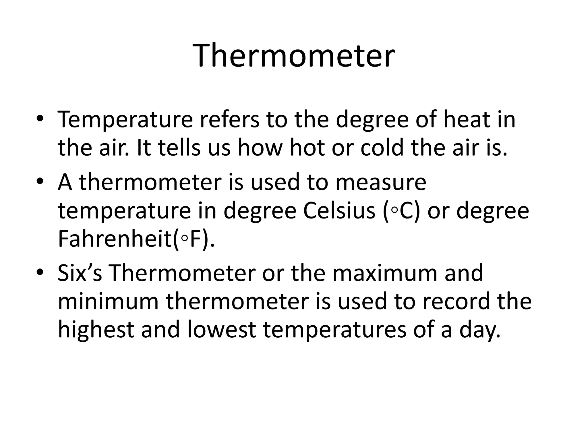 Thermometer
• Temperature refers to the degree of heat in
the air. It tells us how hot or cold the air is.
• A thermometer is used to measure
temperature in degree Celsius (◦C) or degree
Fahrenheit(◦F).
• Six’s Thermometer or the maximum and
minimum thermometer is used to record the
highest and lowest temperatures of a day.
 