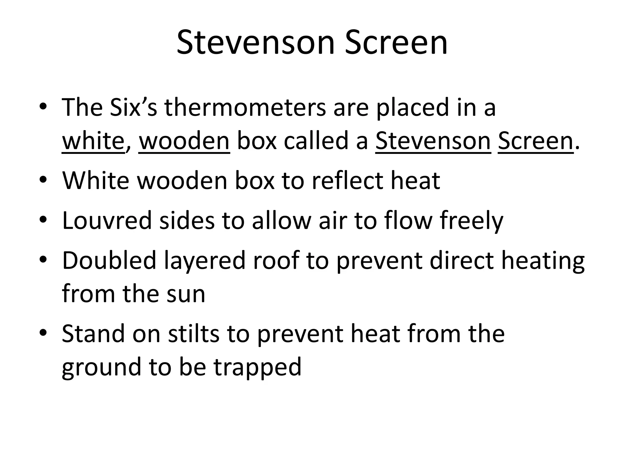 Stevenson Screen
• The Six’s thermometers are placed in a
white, wooden box called a Stevenson Screen.
• White wooden box to reflect heat
• Louvred sides to allow air to flow freely
• Doubled layered roof to prevent direct heating
from the sun
• Stand on stilts to prevent heat from the
ground to be trapped
 