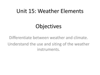 Unit 15: Weather Elements
Objectives
Differentiate between weather and climate.
Understand the use and siting of the weather
instruments.
 