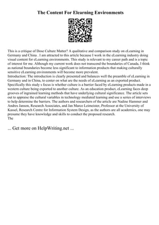 The Content For Elearning Environments
This is a critique of Dose Culture Matter? A qualitative and comparison study on eLearning in
Germany and China . I am attracted to this article because I work in the eLearning industry doing
visual content for eLearning environments. This study is relevant to my career path and is a topic
of interest for me. Although my current work does not transcend the boundaries of Canada, I think
as national boundaries become less significant to information products that making culturally
sensitive eLearning environments will become more prevalent.
Introduction: The introduction is clearly presented and balances well the preamble of eLearning in
Germany and in China, to center on what are the needs of eLearning as an exported product.
Specifically this study s focus is whether culture is a barrier faced by eLearning products made in a
western culture being exported to another culture. As an education product, eLearning faces deep
grooves of ingrained learning methods that have underlying cultural significance. The article sets
out to appraise the cultural variables in technology mediated learning and use a series of interviews
to help determine the barriers. The authors and researchers of the article are Nadine Hammer and
Andres Janson, Research Associates, and Jan Marco Leimeister, Professor at the University of
Kassel, Research Centre for Information System Design, as the authors are all academics, one may
presume they have knowledge and skills to conduct the proposed research.
The
... Get more on HelpWriting.net ...
 